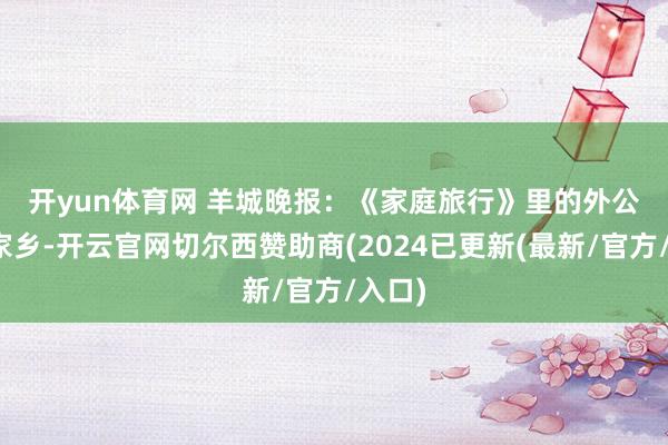 开yun体育网 　　羊城晚报：《家庭旅行》里的外公留在家乡-开云官网切尔西赞助商(2024已更新(最新/官方/入口)