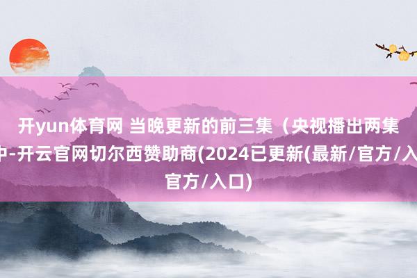 开yun体育网 　　当晚更新的前三集（央视播出两集）中-开云官网切尔西赞助商(2024已更新(最新/官方/入口)