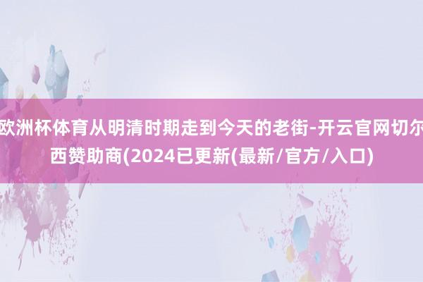 欧洲杯体育从明清时期走到今天的老街-开云官网切尔西赞助商(2024已更新(最新/官方/入口)