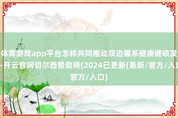 体育游戏app平台怎样共同推动双边疆系健康健硕发展-开云官网切尔西赞助商(2024已更新(最新/官方/入口)