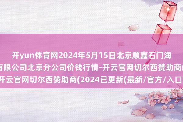 开yun体育网2024年5月15日北京顺鑫石门海外农产物批发市集集团有限公司北京分公司价钱行情-开云官网切尔西赞助商(2024已更新(最新/官方/入口)