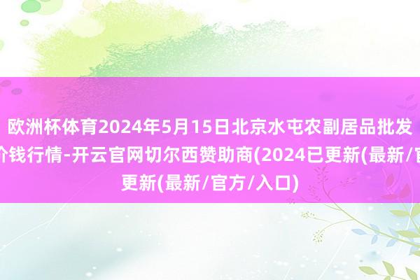 欧洲杯体育2024年5月15日北京水屯农副居品批发市集会心价钱行情-开云官网切尔西赞助商(2024已更新(最新/官方/入口)