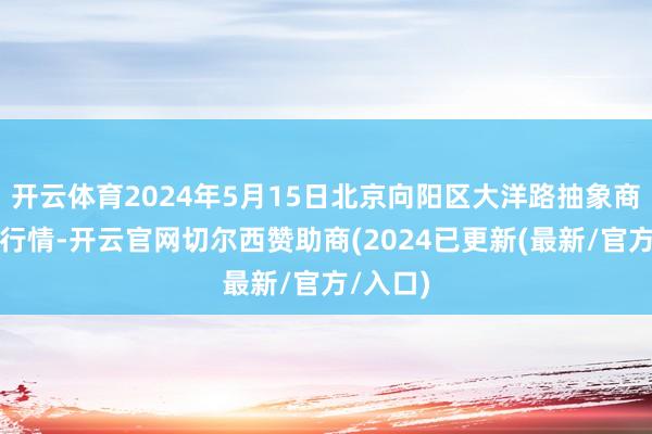 开云体育2024年5月15日北京向阳区大洋路抽象商场价钱行情-开云官网切尔西赞助商(2024已更新(最新/官方/入口)