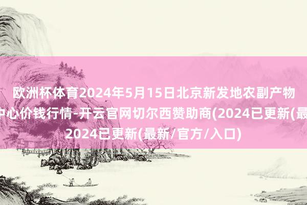 欧洲杯体育2024年5月15日北京新发地农副产物批发市集信息中心价钱行情-开云官网切尔西赞助商(2024已更新(最新/官方/入口)