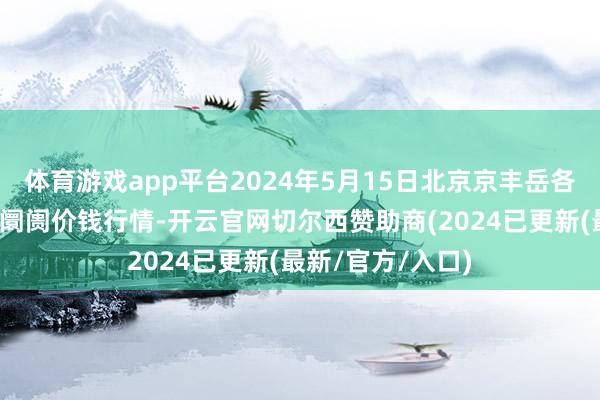 体育游戏app平台2024年5月15日北京京丰岳各庄农副家具批发阛阓价钱行情-开云官网切尔西赞助商(2024已更新(最新/官方/入口)