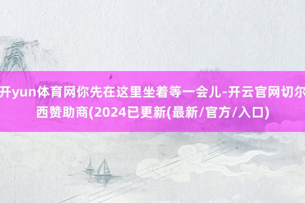 开yun体育网你先在这里坐着等一会儿-开云官网切尔西赞助商(2024已更新(最新/官方/入口)