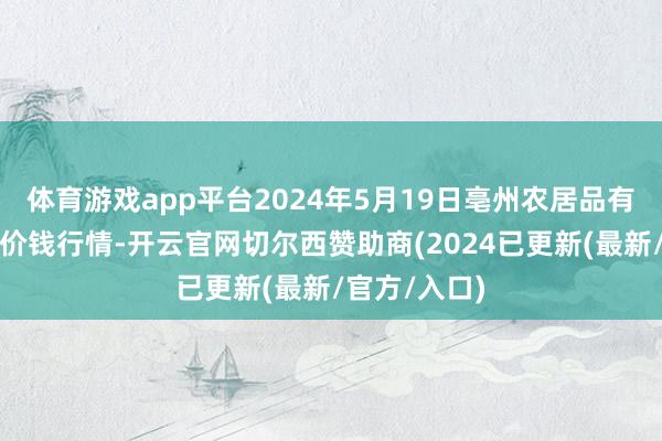 体育游戏app平台2024年5月19日亳州农居品有限职守公司价钱行情-开云官网切尔西赞助商(2024已更新(最新/官方/入口)