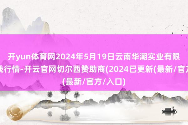 开yun体育网2024年5月19日云南华潮实业有限公司价钱行情-开云官网切尔西赞助商(2024已更新(最新/官方/入口)