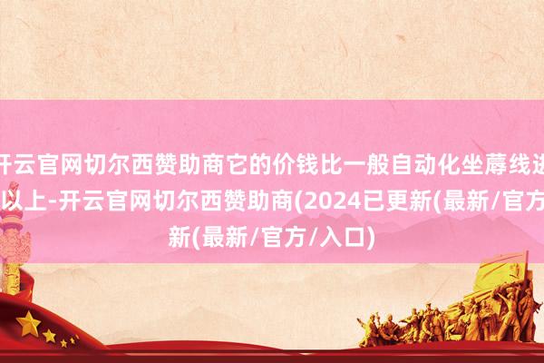 开云官网切尔西赞助商它的价钱比一般自动化坐蓐线进步30%以上-开云官网切尔西赞助商(2024已更新(最新/官方/入口)