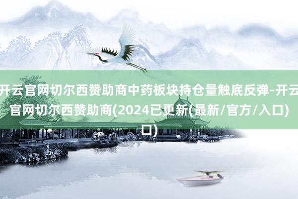 开云官网切尔西赞助商中药板块持仓量触底反弹-开云官网切尔西赞助商(2024已更新(最新/官方/入口)