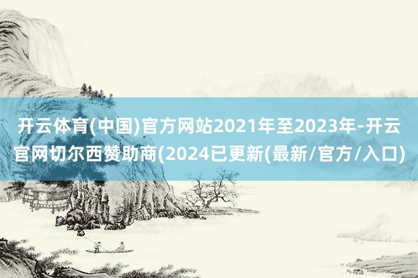 开云体育(中国)官方网站2021年至2023年-开云官网切尔西赞助商(2024已更新(最新/官方/入口)