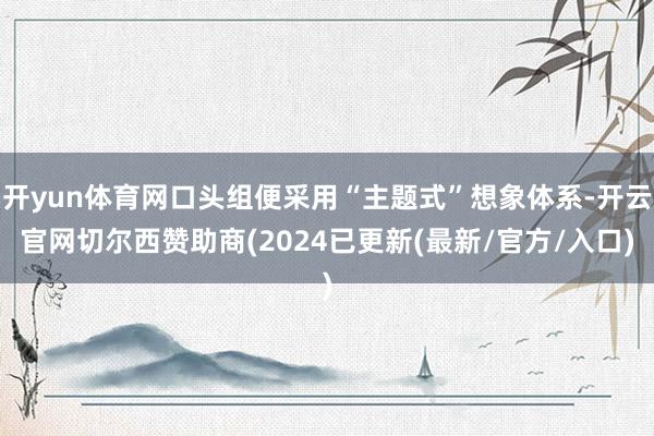 开yun体育网口头组便采用“主题式”想象体系-开云官网切尔西赞助商(2024已更新(最新/官方/入口)