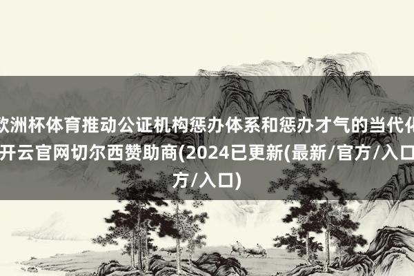 欧洲杯体育推动公证机构惩办体系和惩办才气的当代化-开云官网切尔西赞助商(2024已更新(最新/官方/入口)