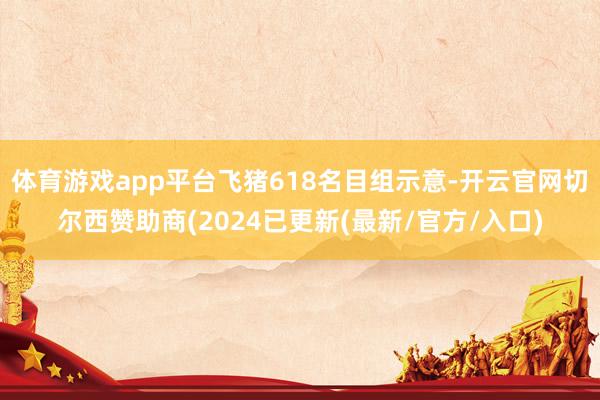 体育游戏app平台飞猪618名目组示意-开云官网切尔西赞助商(2024已更新(最新/官方/入口)