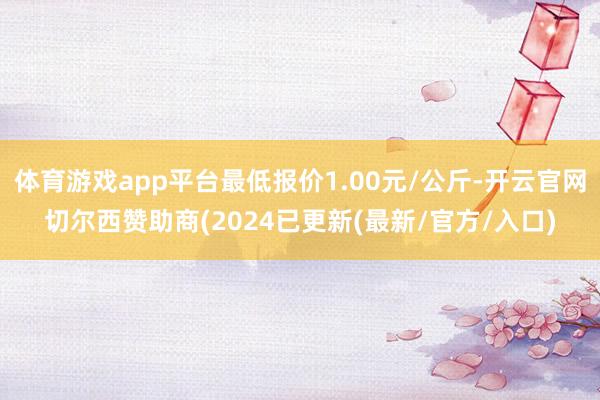 体育游戏app平台最低报价1.00元/公斤-开云官网切尔西赞助商(2024已更新(最新/官方/入口)