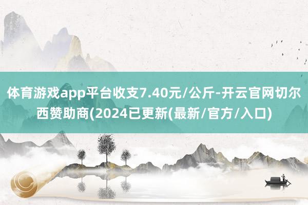 体育游戏app平台收支7.40元/公斤-开云官网切尔西赞助商(2024已更新(最新/官方/入口)