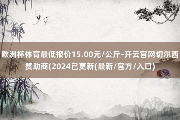 欧洲杯体育最低报价15.00元/公斤-开云官网切尔西赞助商(2024已更新(最新/官方/入口)