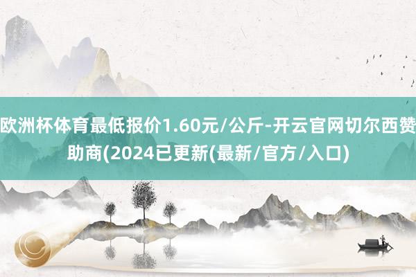 欧洲杯体育最低报价1.60元/公斤-开云官网切尔西赞助商(2024已更新(最新/官方/入口)