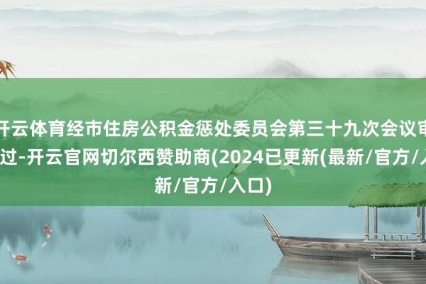 开云体育经市住房公积金惩处委员会第三十九次会议审议通过-开云官网切尔西赞助商(2024已更新(最新/官方/入口)