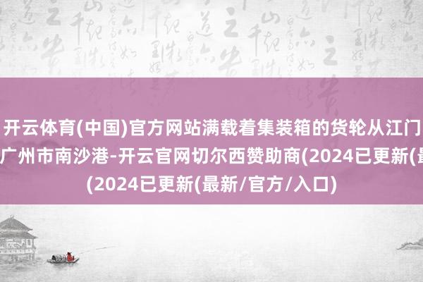 开云体育(中国)官方网站满载着集装箱的货轮从江门市高沙港起航至广州市南沙港-开云官网切尔西赞助商(2024已更新(最新/官方/入口)