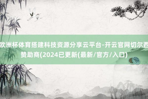 欧洲杯体育搭建科技资源分享云平台-开云官网切尔西赞助商(2024已更新(最新/官方/入口)