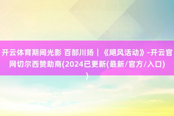 开云体育期间光影 百部川扬｜《飓风活动》-开云官网切尔西赞助商(2024已更新(最新/官方/入口)