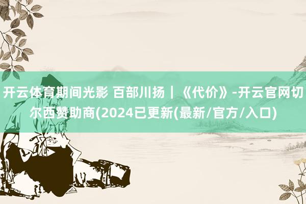 开云体育期间光影 百部川扬｜《代价》-开云官网切尔西赞助商(2024已更新(最新/官方/入口)