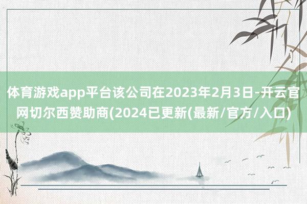 体育游戏app平台该公司在2023年2月3日-开云官网切尔西赞助商(2024已更新(最新/官方/入口)