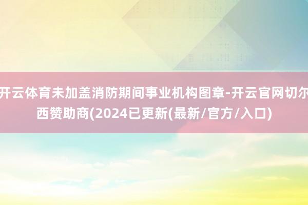 开云体育未加盖消防期间事业机构图章-开云官网切尔西赞助商(2024已更新(最新/官方/入口)