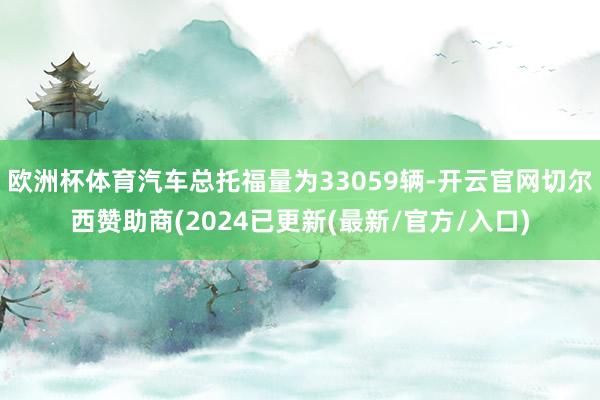 欧洲杯体育汽车总托福量为33059辆-开云官网切尔西赞助商(2024已更新(最新/官方/入口)