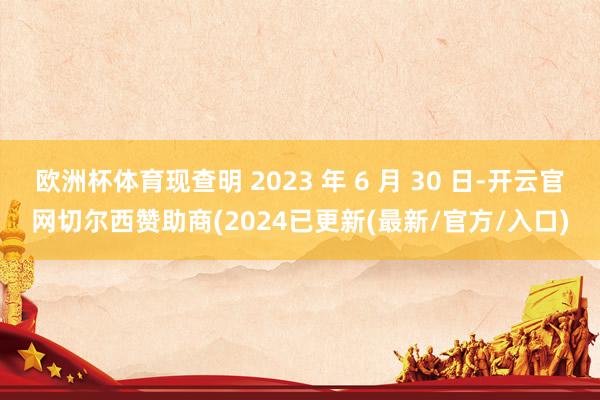 欧洲杯体育现查明 2023 年 6 月 30 日-开云官网切尔西赞助商(2024已更新(最新/官方/入口)