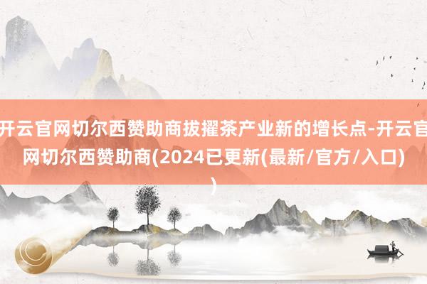 开云官网切尔西赞助商拔擢茶产业新的增长点-开云官网切尔西赞助商(2024已更新(最新/官方/入口)