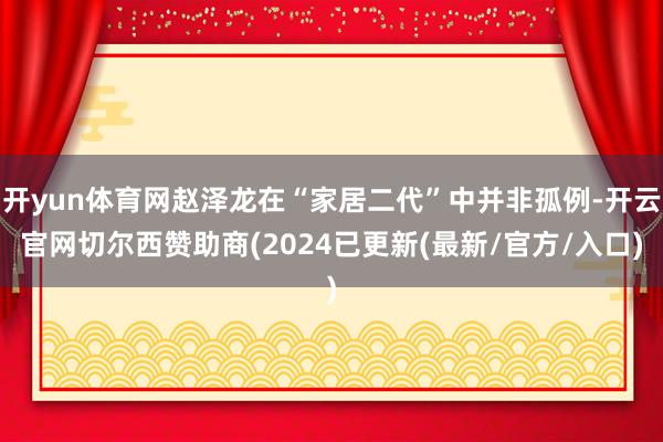 开yun体育网赵泽龙在“家居二代”中并非孤例-开云官网切尔西赞助商(2024已更新(最新/官方/入口)