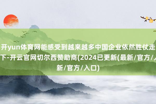 开yun体育网能感受到越来越多中国企业依然胜仗走向天下-开云官网切尔西赞助商(2024已更新(最新/官方/入口)