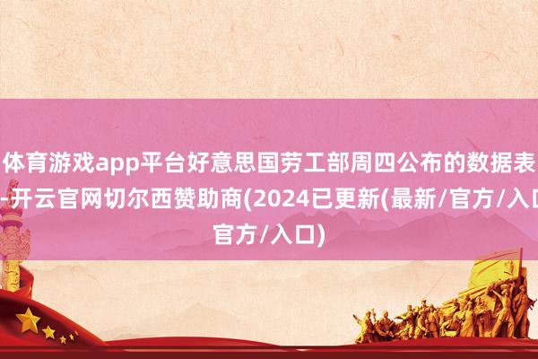 体育游戏app平台好意思国劳工部周四公布的数据表示-开云官网切尔西赞助商(2024已更新(最新/官方/入口)