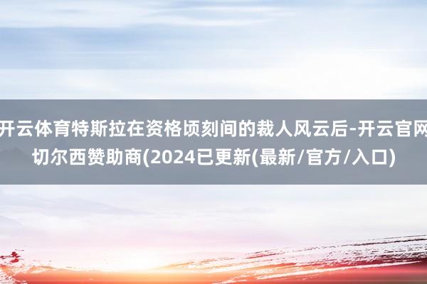 开云体育特斯拉在资格顷刻间的裁人风云后-开云官网切尔西赞助商(2024已更新(最新/官方/入口)