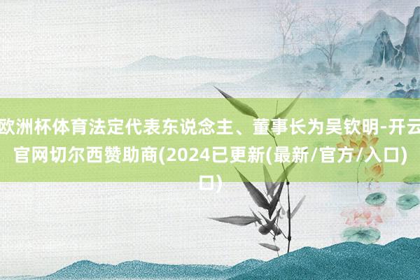 欧洲杯体育法定代表东说念主、董事长为吴钦明-开云官网切尔西赞助商(2024已更新(最新/官方/入口)