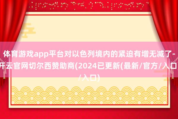 体育游戏app平台对以色列境内的紧迫有增无减了-开云官网切尔西赞助商(2024已更新(最新/官方/入口)