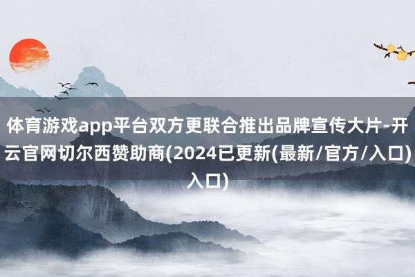 体育游戏app平台双方更联合推出品牌宣传大片-开云官网切尔西赞助商(2024已更新(最新/官方/入口)