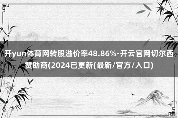 开yun体育网转股溢价率48.86%-开云官网切尔西赞助商(2024已更新(最新/官方/入口)