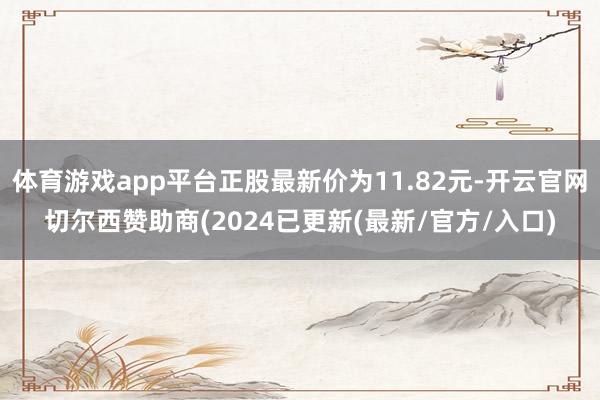 体育游戏app平台正股最新价为11.82元-开云官网切尔西赞助商(2024已更新(最新/官方/入口)