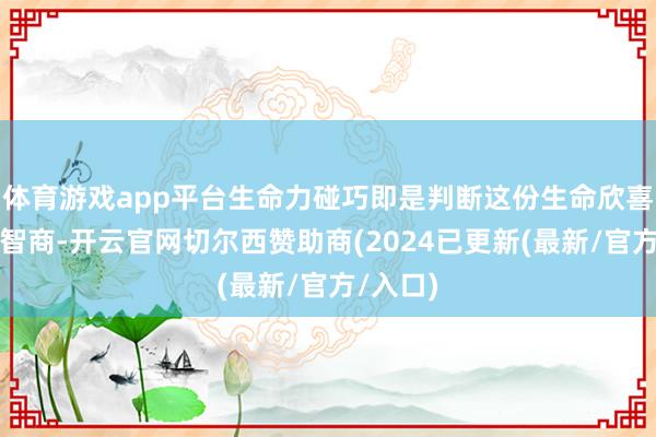 体育游戏app平台生命力碰巧即是判断这份生命欣喜进度的智商-开云官网切尔西赞助商(2024已更新(最新/官方/入口)