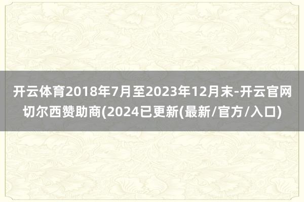 开云体育2018年7月至2023年12月末-开云官网切尔西赞助商(2024已更新(最新/官方/入口)