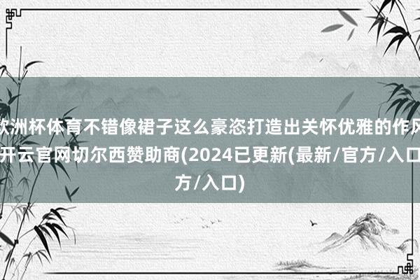 欧洲杯体育不错像裙子这么豪恣打造出关怀优雅的作风-开云官网切尔西赞助商(2024已更新(最新/官方/入口)