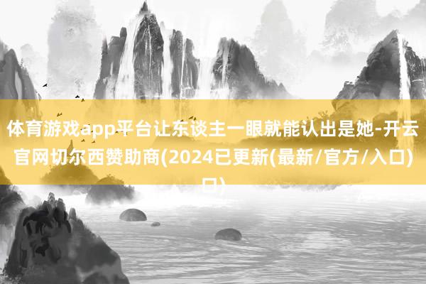 体育游戏app平台让东谈主一眼就能认出是她-开云官网切尔西赞助商(2024已更新(最新/官方/入口)