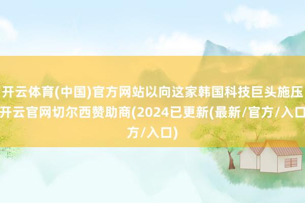 开云体育(中国)官方网站以向这家韩国科技巨头施压-开云官网切尔西赞助商(2024已更新(最新/官方/入口)