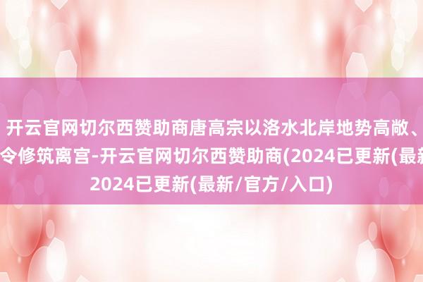 开云官网切尔西赞助商唐高宗以洛水北岸地势高敞、可登高遥看下令修筑离宫-开云官网切尔西赞助商(2024已更新(最新/官方/入口)