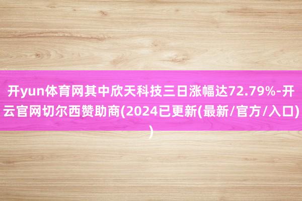 开yun体育网其中欣天科技三日涨幅达72.79%-开云官网切尔西赞助商(2024已更新(最新/官方/入口)