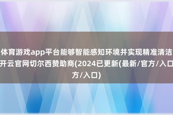 体育游戏app平台能够智能感知环境并实现精准清洁-开云官网切尔西赞助商(2024已更新(最新/官方/入口)