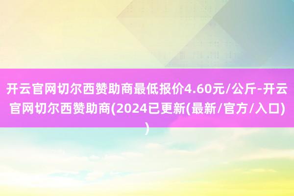 开云官网切尔西赞助商最低报价4.60元/公斤-开云官网切尔西赞助商(2024已更新(最新/官方/入口)